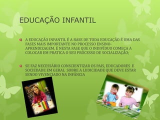 EDUCAÇÃO INFANTIL
A EDUCAÇÃO INFANTIL É A BASE DE TODA EDUCAÇÃO É UMA DAS
FASES MAIS IMPORTANTE NO PROCESSO ENSINO-
APRENDIZAGEM. É NESTA FASE QUE O INDIVÍDUO COMEÇA A
COLOCAR EM PRATICA O SEU PROCESSO DE SOCIALIZAÇÃO;
SE FAZ NECESSÁRIO CONSCIENTIZAR OS PAIS, EDUCADORES E
SOCIEDADE EM GERAL SOBRE A LUDICIDADE QUE DEVE ESTAR
SENDO VIVENCIADO NA INFÂNCIA
 
