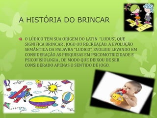 A HISTÓRIA DO BRINCAR
O LÚDICO TEM SUA ORIGEM DO LATIN “LUDUS”, QUE
SIGNIFICA BRINCAR , JOGO OU RECREAÇÃO. A EVOLUÇÃO
SEMÂNTICA DA PALAVRA “LUDICO”, EVOLUIU LEVANDO EM
CONSIDERAÇÃO AS PESQUISAS EM PSICOMOTRICIDADE E
PSICOFISIOLOGIA , DE MODO QUE DEIXOU DE SER
CONSIDERADO APENAS O SENTIDO DE JOGO.
 
