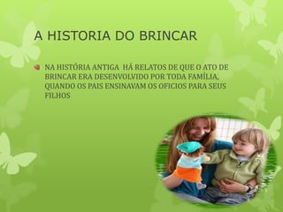 A HISTORIA DO BRINCAR
NA HISTÓRIA ANTIGA HÁ RELATOS DE QUE O ATO DE
BRINCAR ERA DESENVOLVIDO POR TODA FAMÍLIA,
QUANDO OS PAIS ENSINAVAM OS OFICIOS PARA SEUS
FILHOS
 