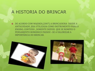 A HISTORIA DO BRINCAR
DE ACORDO COM WAJSKOL(2007) A BRINCADEIRA DESDE A
ANTIGUIDADE ,ERA UTILIZADA COMO INSTRUMENTO PARA O
ENSINO, CONTUDO , SOMENTE DEPOIS QUE SE ROMPEU O
PENSAMENTO ROMÂNICO PASSOU –SE A VALORIZAR A
IMPORTÂNCIA DO BRINCAR.
 