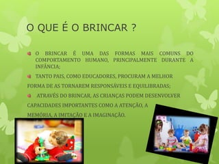 O QUE É O BRINCAR ?
O BRINCAR É UMA DAS FORMAS MAIS COMUNS DO
COMPORTAMENTO HUMANO, PRINCIPALMENTE DURANTE A
INFÂNCIA;
TANTO PAIS, COMO EDUCADORES, PROCURAM A MELHOR
FORMA DE AS TORNAREM RESPONSÁVEIS E EQUILIBRADAS;
ATRAVÉS DO BRINCAR, AS CRIANÇAS PODEM DESENVOLVER
CAPACIDADES IMPORTANTES COMO A ATENÇÃO, A
MEMÓRIA, A IMITAÇÃO E A IMAGINAÇÃO.
 