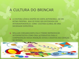 A CULTURA DO BRINCAR
A CULTURA LÚDICA DISPÕE DE CERTA AUTONOMIA , DE UM
RITMO PRÓPRIO , MAS SÓ PODE SER ENTENDIDO EM
INTERDEPENDENCIA COMO CULTURA GLOBAL DE UMA
SOCIEDADE ESPECÍFICA
WILLIAN CORSARO(2009) USA O TERMO REPRODUÇÃO
INTERPRETATIVA COMO UMA ALTERNATIVA PARA A
COMPREENÇÃO DESSA INSERÇÃO ATIVA E CRIATIVA DAS CRINÇAS
NO MUNDO.
 