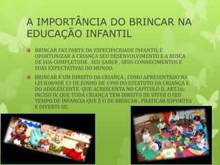 A IMPORTÂNCIA DO BRINCAR NA
EDUCAÇÃO INFANTIL
BRINCAR FAZ PARTE DA ESPECIFICIDADE INFANTIL E
OPORTUNIZAR A CRIANÇA SEU DESENVOLVIMENTO E A BUSCA
DE SUA COMPLETUDE , SEU SABER , SEUS CONHECIMENTOS E
SUAS EXPECTATIVAS DO MUNDO.
BRINCAR É UM DIREITO DA CRIANÇA , COMO APRESENTADO NA
LEI 8.069DE 13 DE JUNHO DE 1990 DO ESTATUTO DA CRIANÇA E
DO ADOLESCENTE QUE ACRESCENTA NO CAPITULO II, ART.16;
INCISO IV, QUE TODA CRIANÇA TEM DIREITO DE VIVER O SEU
TEMPO DE INFANCIA QUE É O DE BRINCAR , PRATICAR ESPORTES
E DIVERTI-SE.
 