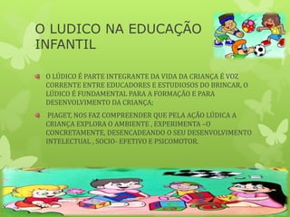 O LUDICO NA EDUCAÇÃO
INFANTIL
O LÚDICO É PARTE INTEGRANTE DA VIDA DA CRIANÇA É VOZ
CORRENTE ENTRE EDUCADORES E ESTUDIOSOS DO BRINCAR, O
LÚDICO É FUNDAMENTAL PARA A FORMAÇÃO E PARA
DESENVOLVIMENTO DA CRIANÇA;
PIAGET, NOS FAZ COMPREENDER QUE PELA AÇÃO LÚDICA A
CRIANÇA EXPLORA O AMBIENTE , EXPERIMENTA –O
CONCRETAMENTE, DESENCADEANDO O SEU DESENVOLVIMENTO
INTELECTUAL , SOCIO- EFETIVO E PSICOMOTOR.
 