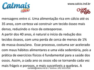 mensagens entre si. Uma alimentação rica em cálcio até os
35 anos, com certeza vai construir um tecido ósseo mais
denso, reduzindo o risco da osteoporose.
A partir dos 40 anos, é natural o início da redução dos
tecidos ósseos, com uma perda de cerca de menos de 1%
de massa óssea/ano. Esse processo, costuma ser acelerado
com maus hábitos alimentares e uma vida sedentária, pois a
prática de exercícios físicos é fundamental para a saúde dos
ossos. Assim, a cada ano os ossos vão se tornando cada vez
mais frágeis e porosos, e mais suscetíveis a quebras. A
contato@calcio.ind.br / Telefone: (49) 3433.0100
www.calcio.ind.br
 