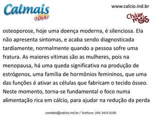 osteoporose, hoje uma doença moderna, é silenciosa. Ela
não apresenta sintomas, e acaba sendo diagnosticada
tardiamente, normalmente quando a pessoa sofre uma
fratura. As maiores vítimas são as mulheres, pois na
menopausa, há uma queda significativa na produção de
estrógenos, uma família de hormônios femininos, que uma
das funções é ativar as células que fabricam o tecido ósseo.
Neste momento, torna-se fundamental o foco numa
alimentação rica em cálcio, para ajudar na redução da perda
contato@calcio.ind.br / Telefone: (49) 3433.0100
www.calcio.ind.br
 