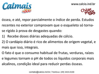 óssea, e até, repor parcialmente o índice de perda. Estudos
recentes no exterior comprovam que o esqueleto só torna-
se rígido à prova de desgastes quando:
1) Recebe doses diárias adequadas de cálcio.
2) O cardápio diário é rico de alimentos de origem vegetal, e
mais que isso, integrais.
O fato é que o consumo habitual de frutas, verduras, raízes
e legumes tornam o pH de todos os líquidos corporais mais
alcalinos, condição ideal para reduzir perdas ósseas.
contato@calcio.ind.br / Telefone: (49) 3433.0100
www.calcio.ind.br
 