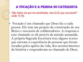 A VOCAÇÃO E A PESSOA DO CATEQUISTA
 “Não fostes vós que me escolhestes, mas fui Eu que vos escolhi”
(João 15,16).
 Vocação é um chamado que Deus faz a cada
pessoa. Ele tem um projeto de construção de seu
Reino e necessita de colaboradores. A resposta a
esse chamado se dá através da missão assumida.
A própria Sagrada Escritura traz alguns textos
que narram a experiência de pessoas que foram
tocadas pelos apelos da vida, dos acontecimentos
da história e responderam ao chamado de Deus.
 