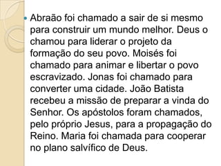  Abraão foi chamado a sair de si mesmo
para construir um mundo melhor. Deus o
chamou para liderar o projeto da
formação do seu povo. Moisés foi
chamado para animar e libertar o povo
escravizado. Jonas foi chamado para
converter uma cidade. João Batista
recebeu a missão de preparar a vinda do
Senhor. Os apóstolos foram chamados,
pelo próprio Jesus, para a propagação do
Reino. Maria foi chamada para cooperar
no plano salvífico de Deus.
 