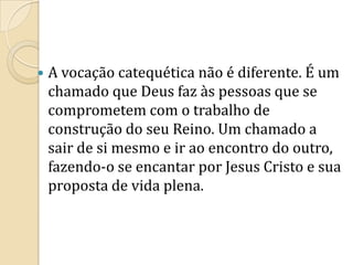  A vocação catequética não é diferente. É um
chamado que Deus faz às pessoas que se
comprometem com o trabalho de
construção do seu Reino. Um chamado a
sair de si mesmo e ir ao encontro do outro,
fazendo-o se encantar por Jesus Cristo e sua
proposta de vida plena.
 