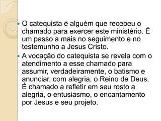  O catequista é alguém que recebeu o
chamado para exercer este ministério. É
um passo a mais no seguimento e no
testemunho a Jesus Cristo.
 A vocação do catequista se revela com o
atendimento a esse chamado para
assumir, verdadeiramente, o batismo e
anunciar, com alegria, o Reino de Deus.
É chamado a refletir em seu rosto a
alegria, o entusiasmo, o encantamento
por Jesus e seu projeto.
 
