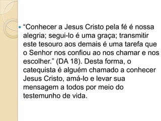  “Conhecer a Jesus Cristo pela fé é nossa
alegria; segui-lo é uma graça; transmitir
este tesouro aos demais é uma tarefa que
o Senhor nos confiou ao nos chamar e nos
escolher.” (DA 18). Desta forma, o
catequista é alguém chamado a conhecer
Jesus Cristo, amá-lo e levar sua
mensagem a todos por meio do
testemunho de vida.
 
