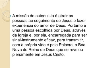  A missão do catequista é atrair as
pessoas ao seguimento de Jesus e fazer
experiência do amor de Deus. Portanto é
uma pessoa escolhida por Deus, através
da Igreja e, por ela, encarregada para ser
sinal-instrumento eficaz, para transmitir,
com a própria vida e pela Palavra, a Boa
Nova do Reino de Deus que se revelou
plenamente em Jesus Cristo.
 