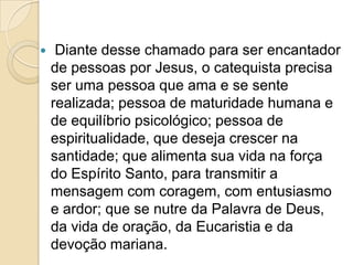  Diante desse chamado para ser encantador
de pessoas por Jesus, o catequista precisa
ser uma pessoa que ama e se sente
realizada; pessoa de maturidade humana e
de equilíbrio psicológico; pessoa de
espiritualidade, que deseja crescer na
santidade; que alimenta sua vida na força
do Espírito Santo, para transmitir a
mensagem com coragem, com entusiasmo
e ardor; que se nutre da Palavra de Deus,
da vida de oração, da Eucaristia e da
devoção mariana.
 