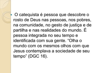  O catequista é pessoa que descobre o
rosto de Deus nas pessoas, nos pobres,
na comunidade, no gesto de justiça e de
partilha e nas realidades do mundo. É
pessoa integrada no seu tempo e
identificada com sua gente. “Olha o
mundo com os mesmos olhos com que
Jesus contemplava a sociedade de seu
tempo” (DGC 16).
 