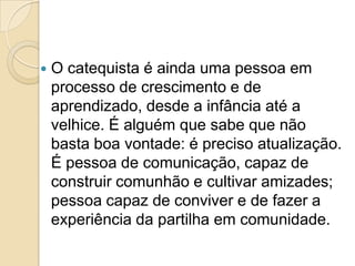 O catequista é ainda uma pessoa em
processo de crescimento e de
aprendizado, desde a infância até a
velhice. É alguém que sabe que não
basta boa vontade: é preciso atualização.
É pessoa de comunicação, capaz de
construir comunhão e cultivar amizades;
pessoa capaz de conviver e de fazer a
experiência da partilha em comunidade.
 