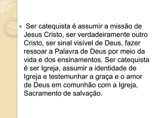  Ser catequista é assumir a missão de
Jesus Cristo, ser verdadeiramente outro
Cristo, ser sinal visível de Deus, fazer
ressoar a Palavra de Deus por meio da
vida e dos ensinamentos. Ser catequista
é ser Igreja, assumir a identidade de
Igreja e testemunhar a graça e o amor
de Deus em comunhão com a Igreja,
Sacramento de salvação.
 