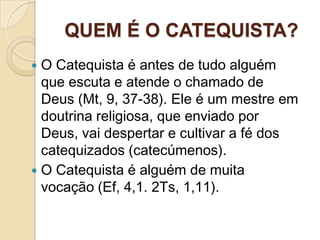 QUEM É O CATEQUISTA?
 O Catequista é antes de tudo alguém
que escuta e atende o chamado de
Deus (Mt, 9, 37-38). Ele é um mestre em
doutrina religiosa, que enviado por
Deus, vai despertar e cultivar a fé dos
catequizados (catecúmenos).
 O Catequista é alguém de muita
vocação (Ef, 4,1. 2Ts, 1,11).
 