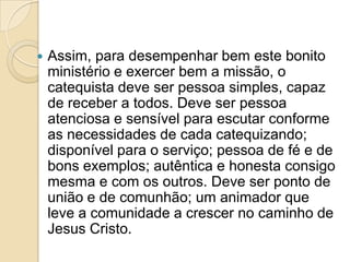  Assim, para desempenhar bem este bonito
ministério e exercer bem a missão, o
catequista deve ser pessoa simples, capaz
de receber a todos. Deve ser pessoa
atenciosa e sensível para escutar conforme
as necessidades de cada catequizando;
disponível para o serviço; pessoa de fé e de
bons exemplos; autêntica e honesta consigo
mesma e com os outros. Deve ser ponto de
união e de comunhão; um animador que
leve a comunidade a crescer no caminho de
Jesus Cristo.
 
