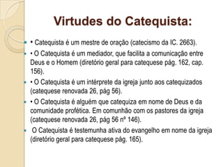 Virtudes do Catequista:
 • Catequista é um mestre de oração (catecismo da IC. 2663).
 • O Catequista é um mediador, que facilita a comunicação entre
Deus e o Homem (diretório geral para catequese pág. 162, cap.
156).
 • O Catequista é um intérprete da igreja junto aos catequizados
(catequese renovada 26, pág 56).
 • O Catequista é alguém que catequiza em nome de Deus e da
comunidade profética. Em comunhão com os pastores da igreja
(catequese renovada 26, pág 56 nº 146).
 O Catequista é testemunha ativa do evangelho em nome da igreja
(diretório geral para catequese pág. 165).
 