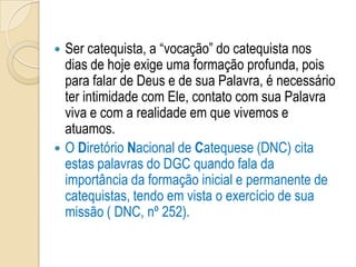  Ser catequista, a “vocação” do catequista nos
dias de hoje exige uma formação profunda, pois
para falar de Deus e de sua Palavra, é necessário
ter intimidade com Ele, contato com sua Palavra
viva e com a realidade em que vivemos e
atuamos.
 O Diretório Nacional de Catequese (DNC) cita
estas palavras do DGC quando fala da
importância da formação inicial e permanente de
catequistas, tendo em vista o exercício de sua
missão ( DNC, nº 252).
 