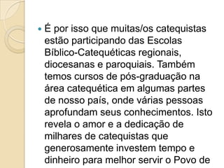  É por isso que muitas/os catequistas
estão participando das Escolas
Bíblico-Catequéticas regionais,
diocesanas e paroquiais. Também
temos cursos de pós-graduação na
área catequética em algumas partes
de nosso país, onde várias pessoas
aprofundam seus conhecimentos. Isto
revela o amor e a dedicação de
milhares de catequistas que
generosamente investem tempo e
dinheiro para melhor servir o Povo de
 
