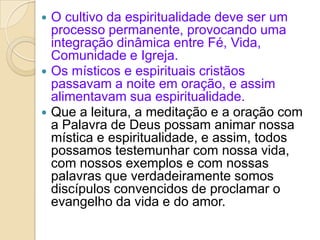  O cultivo da espiritualidade deve ser um
processo permanente, provocando uma
integração dinâmica entre Fé, Vida,
Comunidade e Igreja.
 Os místicos e espirituais cristãos
passavam a noite em oração, e assim
alimentavam sua espiritualidade.
 Que a leitura, a meditação e a oração com
a Palavra de Deus possam animar nossa
mística e espiritualidade, e assim, todos
possamos testemunhar com nossa vida,
com nossos exemplos e com nossas
palavras que verdadeiramente somos
discípulos convencidos de proclamar o
evangelho da vida e do amor.
 
