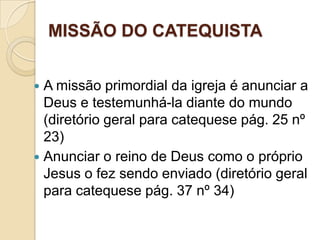 MISSÃO DO CATEQUISTA
 A missão primordial da igreja é anunciar a
Deus e testemunhá-la diante do mundo
(diretório geral para catequese pág. 25 nº
23)
 Anunciar o reino de Deus como o próprio
Jesus o fez sendo enviado (diretório geral
para catequese pág. 37 nº 34)
 