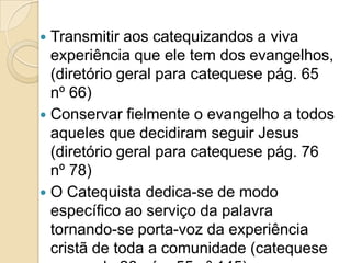  Transmitir aos catequizandos a viva
experiência que ele tem dos evangelhos,
(diretório geral para catequese pág. 65
nº 66)
 Conservar fielmente o evangelho a todos
aqueles que decidiram seguir Jesus
(diretório geral para catequese pág. 76
nº 78)
 O Catequista dedica-se de modo
específico ao serviço da palavra
tornando-se porta-voz da experiência
cristã de toda a comunidade (catequese
 