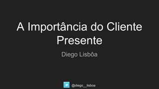 A Importância do Cliente
Presente
Diego Lisbôa
@diego__lisboa
 