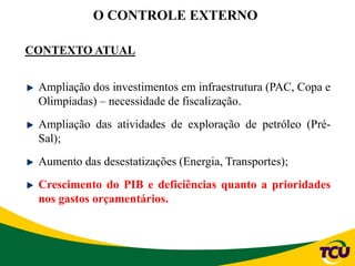 O CONTROLE EXTERNO
CONTEXTO ATUAL
Ampliação dos investimentos em infraestrutura (PAC, Copa e
Olimpíadas) – necessidade de fiscalização.
Ampliação das atividades de exploração de petróleo (Pré-
Sal);
Aumento das desestatizações (Energia, Transportes);
Crescimento do PIB e deficiências quanto a prioridades
nos gastos orçamentários.
 