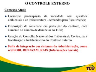 Contexto Atual:
Crescente preocupação da sociedade com questões
ambientais e de infraestrutura - demandas para fiscalizações;
Disposição da sociedade em participar do controle, com
aumento no número de denúncias ao TCU;
Criação do Conselho Nacional dos Tribunais de Contas, para
fiscalização e fortalecimento do Controle Externo.
Falta de integração nos sistemas da Administração, como
o SISOBI, RENAVAM, RAIS (Informações Sociais).
O CONTROLE EXTERNO
 