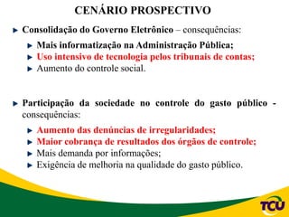 CENÁRIO PROSPECTIVO
Consolidação do Governo Eletrônico – consequências:
Mais informatização na Administração Pública;
Uso intensivo de tecnologia pelos tribunais de contas;
Aumento do controle social.
Participação da sociedade no controle do gasto público -
consequências:
Aumento das denúncias de irregularidades;
Maior cobrança de resultados dos órgãos de controle;
Mais demanda por informações;
Exigência de melhoria na qualidade do gasto público.
 