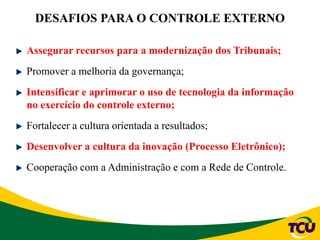 DESAFIOS PARA O CONTROLE EXTERNO
Assegurar recursos para a modernização dos Tribunais;
Promover a melhoria da governança;
Intensificar e aprimorar o uso de tecnologia da informação
no exercício do controle externo;
Fortalecer a cultura orientada a resultados;
Desenvolver a cultura da inovação (Processo Eletrônico);
Cooperação com a Administração e com a Rede de Controle.
 