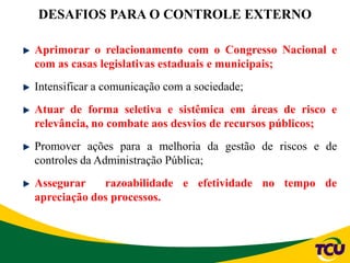 DESAFIOS PARA O CONTROLE EXTERNO
Aprimorar o relacionamento com o Congresso Nacional e
com as casas legislativas estaduais e municipais;
Intensificar a comunicação com a sociedade;
Atuar de forma seletiva e sistêmica em áreas de risco e
relevância, no combate aos desvios de recursos públicos;
Promover ações para a melhoria da gestão de riscos e de
controles da Administração Pública;
Assegurar razoabilidade e efetividade no tempo de
apreciação dos processos.
 