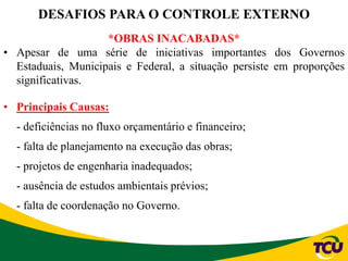*OBRAS INACABADAS*
• Apesar de uma série de iniciativas importantes dos Governos
Estaduais, Municipais e Federal, a situação persiste em proporções
significativas.
• Principais Causas:
- deficiências no fluxo orçamentário e financeiro;
- falta de planejamento na execução das obras;
- projetos de engenharia inadequados;
- ausência de estudos ambientais prévios;
- falta de coordenação no Governo.
DESAFIOS PARA O CONTROLE EXTERNO
 