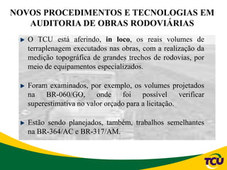 NOVOS PROCEDIMENTOS E TECNOLOGIAS EM
AUDITORIA DE OBRAS RODOVIÁRIAS
O TCU está aferindo, in loco, os reais volumes de
terraplenagem executados nas obras, com a realização da
medição topográfica de grandes trechos de rodovias, por
meio de equipamentos especializados.
Foram examinados, por exemplo, os volumes projetados
na BR-060/GO, onde foi possível verificar
superestimativa no valor orçado para a licitação.
Estão sendo planejados, também, trabalhos semelhantes
na BR-364/AC e BR-317/AM.
 