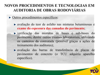 NOVOS PROCEDIMENTOS E TECNOLOGIAS EM
AUDITORIA DE OBRAS RODOVIÁRIAS
Outros procedimentos específicos:
avaliação do teor de asfalto nas misturas betuminosas e
exame da espessura das camadas do pavimento;
verificação das misturas de bases e sub-bases do
pavimento, dentre outros exames laboratoriais, utilizando
os canteiros da contratada (possível graças a ações de
treinamento dos auditores);
avaliação das barras de transferência de placas de
pavimentos de concreto (o TCU adquiriu aparelho
específico).
 