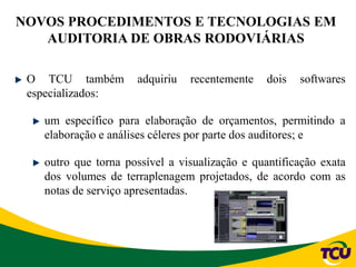 NOVOS PROCEDIMENTOS E TECNOLOGIAS EM
AUDITORIA DE OBRAS RODOVIÁRIAS
O TCU também adquiriu recentemente dois softwares
especializados:
um específico para elaboração de orçamentos, permitindo a
elaboração e análises céleres por parte dos auditores; e
outro que torna possível a visualização e quantificação exata
dos volumes de terraplenagem projetados, de acordo com as
notas de serviço apresentadas.
 