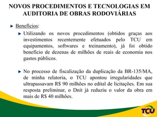 NOVOS PROCEDIMENTOS E TECNOLOGIAS EM
AUDITORIA DE OBRAS RODOVIÁRIAS
Benefícios:
Utilizando os novos procedimentos (obtidos graças aos
investimentos recentemente efetuados pelo TCU em
equipamentos, softwares e treinamento), já foi obtido
benefício de dezenas de milhões de reais de economia nos
gastos públicos.
No processo de fiscalização da duplicação da BR-135/MA,
de minha relatoria, o TCU apontou irregularidades que
ultrapassavam R$ 90 milhões no edital de licitações. Em sua
resposta preliminar, o Dnit já reduziu o valor da obra em
mais de R$ 40 milhões.
 