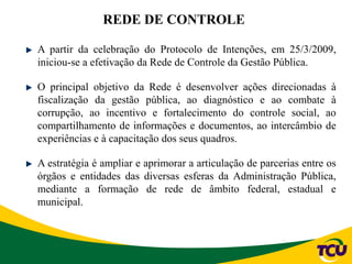 REDE DE CONTROLE
A partir da celebração do Protocolo de Intenções, em 25/3/2009,
iniciou-se a efetivação da Rede de Controle da Gestão Pública.
O principal objetivo da Rede é desenvolver ações direcionadas à
fiscalização da gestão pública, ao diagnóstico e ao combate à
corrupção, ao incentivo e fortalecimento do controle social, ao
compartilhamento de informações e documentos, ao intercâmbio de
experiências e à capacitação dos seus quadros.
A estratégia é ampliar e aprimorar a articulação de parcerias entre os
órgãos e entidades das diversas esferas da Administração Pública,
mediante a formação de rede de âmbito federal, estadual e
municipal.
 
