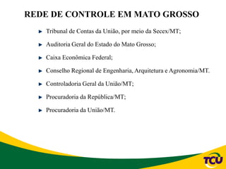 REDE DE CONTROLE EM MATO GROSSO
Tribunal de Contas da União, por meio da Secex/MT;
Auditoria Geral do Estado do Mato Grosso;
Caixa Econômica Federal;
Conselho Regional de Engenharia, Arquitetura e Agronomia/MT.
Controladoria Geral da União/MT;
Procuradoria da República/MT;
Procuradoria da União/MT.
 