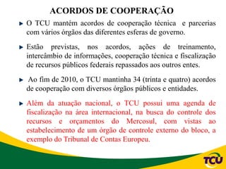 ACORDOS DE COOPERAÇÃO
O TCU mantém acordos de cooperação técnica e parcerias
com vários órgãos das diferentes esferas de governo.
Estão previstas, nos acordos, ações de treinamento,
intercâmbio de informações, cooperação técnica e fiscalização
de recursos públicos federais repassados aos outros entes.
Ao fim de 2010, o TCU mantinha 34 (trinta e quatro) acordos
de cooperação com diversos órgãos públicos e entidades.
Além da atuação nacional, o TCU possui uma agenda de
fiscalização na área internacional, na busca do controle dos
recursos e orçamentos do Mercosul, com vistas ao
estabelecimento de um órgão de controle externo do bloco, a
exemplo do Tribunal de Contas Europeu.
 