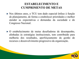 Nos últimos anos, o TCU tem dado especial ênfase à função
de planejamento, de forma a estabelecer prioridades e melhor
atender as expectativas e demandas da sociedade e do
Congresso Nacional.
O estabelecimento de metas desafiadoras de desempenho,
alinhadas às estratégias institucionais, tem contribuído para
melhoria dos resultados, aperfeiçoamento da gestão de
recursos e desenvolvimento progressivo da organização.
ESTABELECIMENTO E
CUMPRIMENTO DE METAS
 