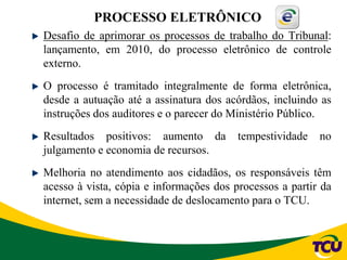 Desafio de aprimorar os processos de trabalho do Tribunal:
lançamento, em 2010, do processo eletrônico de controle
externo.
O processo é tramitado integralmente de forma eletrônica,
desde a autuação até a assinatura dos acórdãos, incluindo as
instruções dos auditores e o parecer do Ministério Público.
Resultados positivos: aumento da tempestividade no
julgamento e economia de recursos.
Melhoria no atendimento aos cidadãos, os responsáveis têm
acesso à vista, cópia e informações dos processos a partir da
internet, sem a necessidade de deslocamento para o TCU.
PROCESSO ELETRÔNICO
 