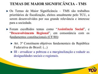 Os Temas de Maior Significância – TMS são trabalhos
prioritários de fiscalização, eleitos anualmente pelo TCU, a
serem desenvolvidos por sua grande relevância e interesse
para a sociedade.
Foram escolhidos temas como “Assistência Social”, e
“Desenvolvimento Regional”, em consonância com os
fundamentos constitucionais (CF/88):
Art. 3º Constituem objetivos fundamentais da República
Federativa do Brasil: (...)
III - erradicar a pobreza e a marginalização e reduzir as
desigualdades sociais e regionais.
TEMAS DE MAIOR SIGNIFICÂNCIA - TMS
 