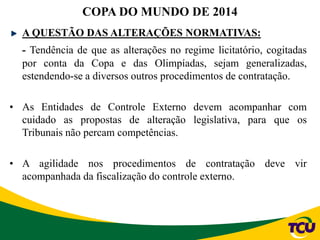 A QUESTÃO DAS ALTERAÇÕES NORMATIVAS:
- Tendência de que as alterações no regime licitatório, cogitadas
por conta da Copa e das Olimpíadas, sejam generalizadas,
estendendo-se a diversos outros procedimentos de contratação.
• As Entidades de Controle Externo devem acompanhar com
cuidado as propostas de alteração legislativa, para que os
Tribunais não percam competências.
• A agilidade nos procedimentos de contratação deve vir
acompanhada da fiscalização do controle externo.
COPA DO MUNDO DE 2014
 