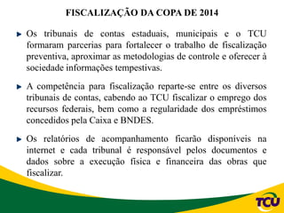 Os tribunais de contas estaduais, municipais e o TCU
formaram parcerias para fortalecer o trabalho de fiscalização
preventiva, aproximar as metodologias de controle e oferecer à
sociedade informações tempestivas.
A competência para fiscalização reparte-se entre os diversos
tribunais de contas, cabendo ao TCU fiscalizar o emprego dos
recursos federais, bem como a regularidade dos empréstimos
concedidos pela Caixa e BNDES.
Os relatórios de acompanhamento ficarão disponíveis na
internet e cada tribunal é responsável pelos documentos e
dados sobre a execução física e financeira das obras que
fiscalizar.
FISCALIZAÇÃO DA COPA DE 2014
 