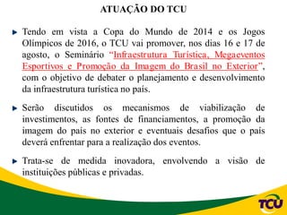 Tendo em vista a Copa do Mundo de 2014 e os Jogos
Olímpicos de 2016, o TCU vai promover, nos dias 16 e 17 de
agosto, o Seminário “Infraestrutura Turística, Megaeventos
Esportivos e Promoção da Imagem do Brasil no Exterior”,
com o objetivo de debater o planejamento e desenvolvimento
da infraestrutura turística no país.
Serão discutidos os mecanismos de viabilização de
investimentos, as fontes de financiamentos, a promoção da
imagem do país no exterior e eventuais desafios que o país
deverá enfrentar para a realização dos eventos.
Trata-se de medida inovadora, envolvendo a visão de
instituições públicas e privadas.
ATUAÇÃO DO TCU
 