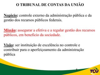 5
Negócio: controle externo da administração pública e da
gestão dos recursos públicos federais.
Missão: assegurar a efetiva e a regular gestão dos recursos
públicos, em beneficio da sociedade.
Visão: ser instituição de excelência no controle e
contribuir para o aperfeiçoamento da administração
pública
O TRIBUNAL DE CONTAS DA UNIÃO
 